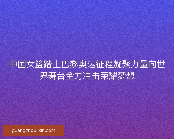 中国女篮踏上巴黎奥运征程凝聚力量向世界舞台全力冲击荣耀梦想
