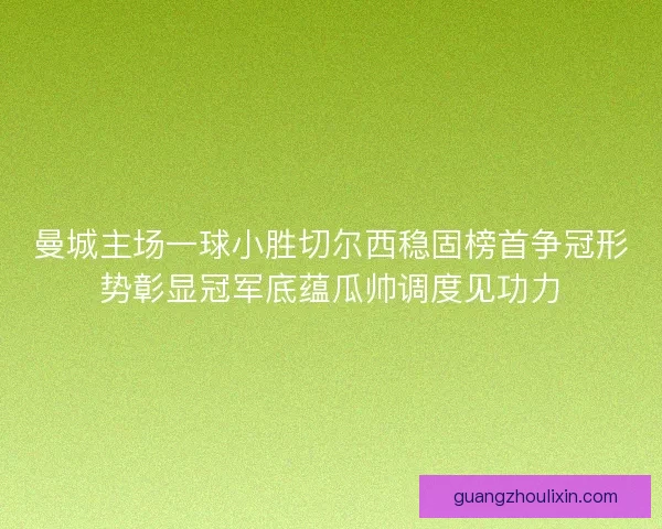 曼城主场一球小胜切尔西稳固榜首争冠形势彰显冠军底蕴瓜帅调度见功力