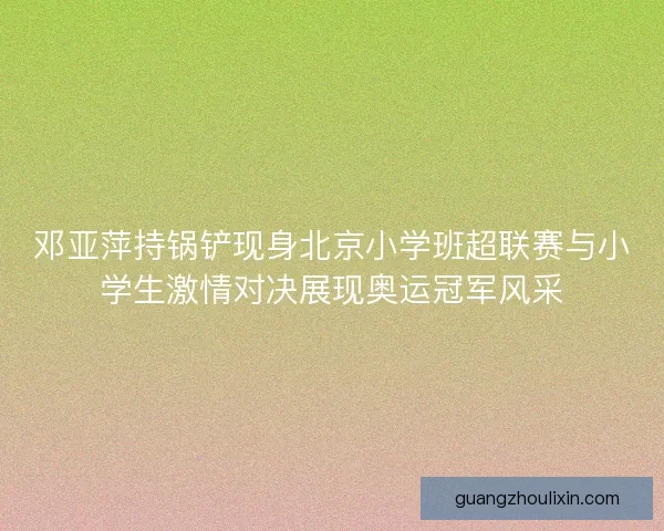 邓亚萍持锅铲现身北京小学班超联赛与小学生激情对决展现奥运冠军风采