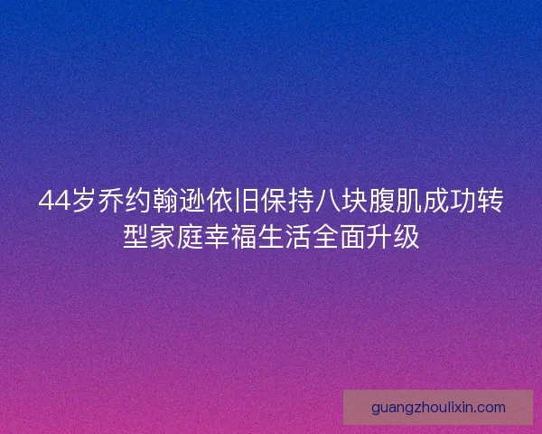 44岁乔约翰逊依旧保持八块腹肌成功转型家庭幸福生活全面升级