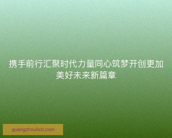 携手前行汇聚时代力量同心筑梦开创更加美好未来新篇章