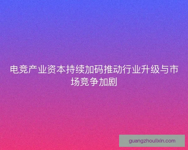电竞产业资本持续加码推动行业升级与市场竞争加剧