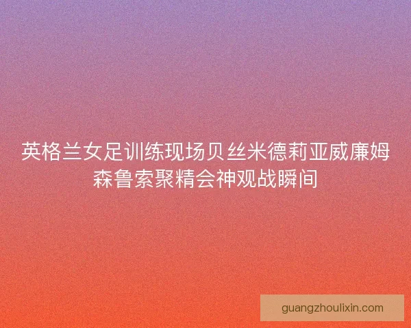 英格兰女足训练现场贝丝米德莉亚威廉姆森鲁索聚精会神观战瞬间