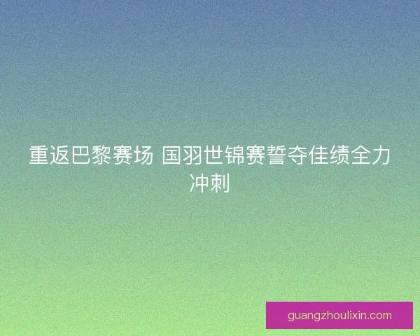 重返巴黎赛场 国羽世锦赛誓夺佳绩全力冲刺