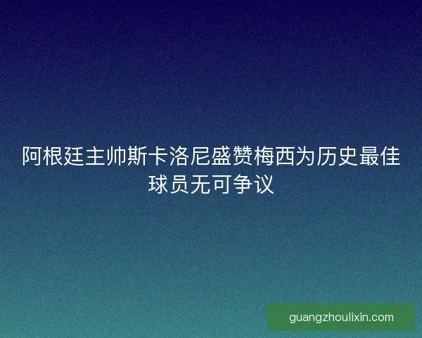 阿根廷主帅斯卡洛尼盛赞梅西为历史最佳球员无可争议