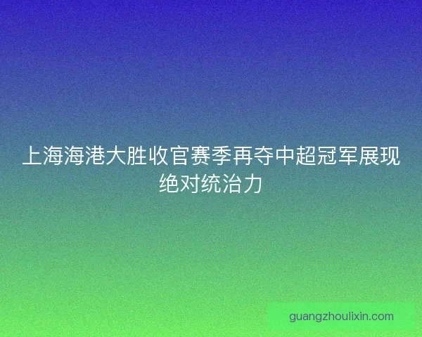 上海海港大胜收官赛季再夺中超冠军展现绝对统治力