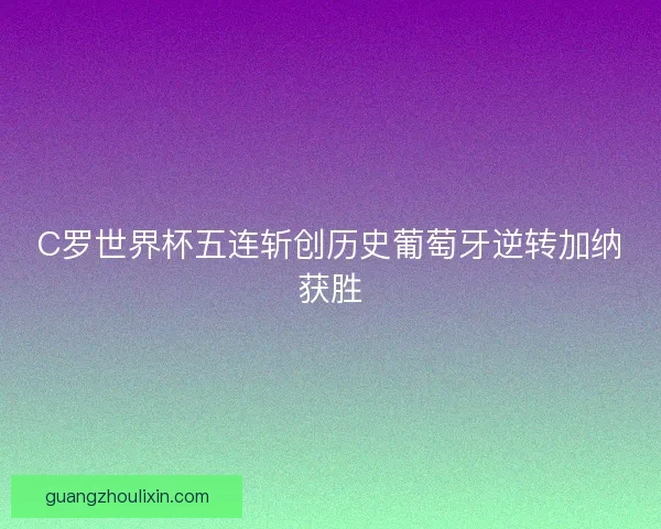 C罗世界杯五连斩创历史葡萄牙逆转加纳获胜