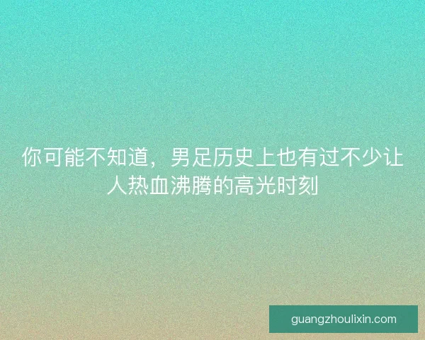 你可能不知道，男足历史上也有过不少让人热血沸腾的高光时刻