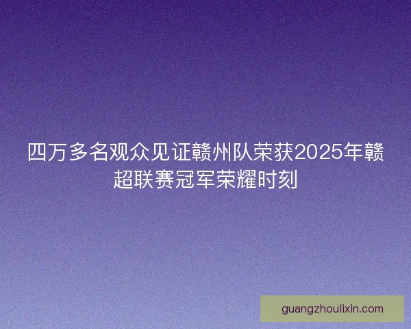 四万多名观众见证赣州队荣获2025年赣超联赛冠军荣耀时刻