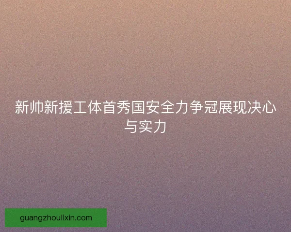 新帅新援工体首秀国安全力争冠展现决心与实力