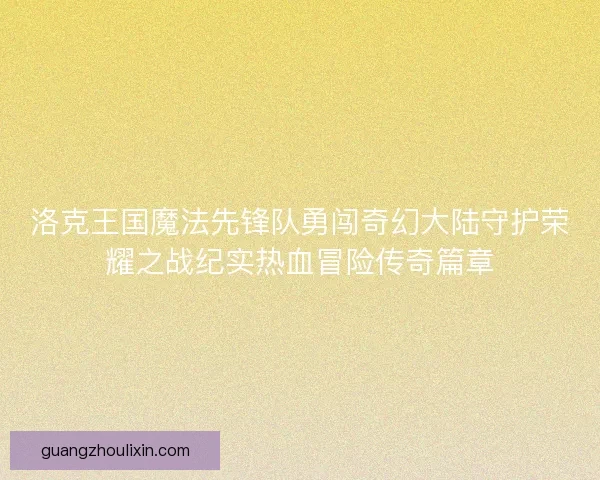 洛克王国魔法先锋队勇闯奇幻大陆守护荣耀之战纪实热血冒险传奇篇章