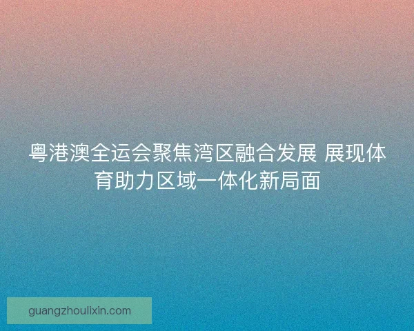 粤港澳全运会聚焦湾区融合发展 展现体育助力区域一体化新局面
